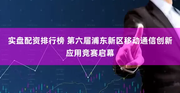实盘配资排行榜 第六届浦东新区移动通信创新应用竞赛启幕