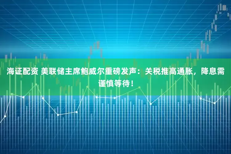 海证配资 美联储主席鲍威尔重磅发声：关税推高通胀，降息需谨慎等待！