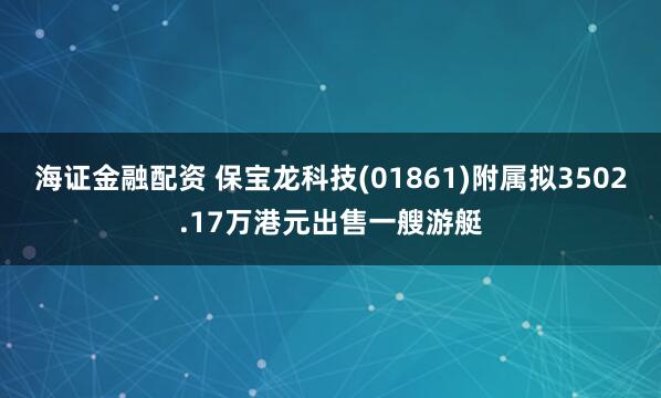 海证金融配资 保宝龙科技(01861)附属拟3502.17万港元出售一艘游艇