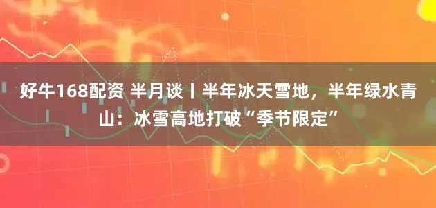 好牛168配资 半月谈丨半年冰天雪地，半年绿水青山：冰雪高地打破“季节限定”