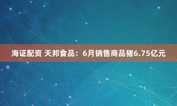 海证配资 天邦食品：6月销售商品猪6.75亿元