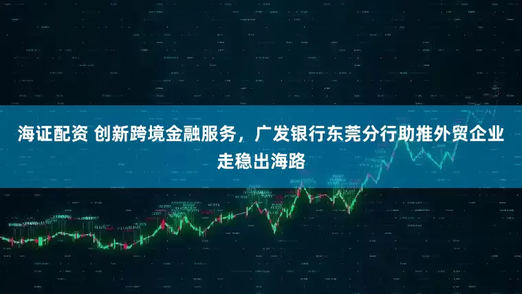 海证配资 创新跨境金融服务，广发银行东莞分行助推外贸企业走稳出海路