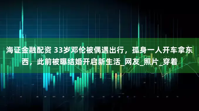 海证金融配资 33岁邓伦被偶遇出行，孤身一人开车拿东西，此前被曝结婚开启新生活_网友_照片_穿着