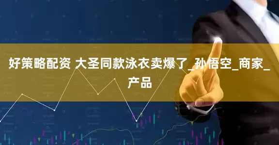 好策略配资 大圣同款泳衣卖爆了_孙悟空_商家_产品