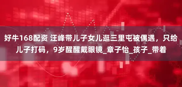 好牛168配资 汪峰带儿子女儿逛三里屯被偶遇，只给儿子打码，9岁醒醒戴眼镜_章子怡_孩子_带着
