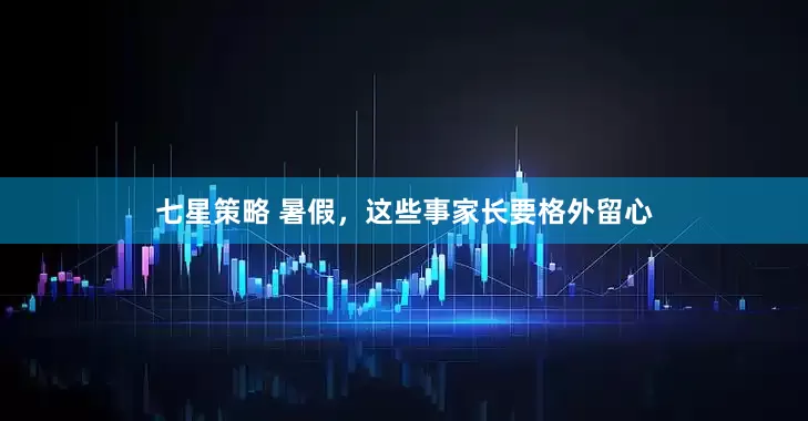 七星策略 暑假，这些事家长要格外留心