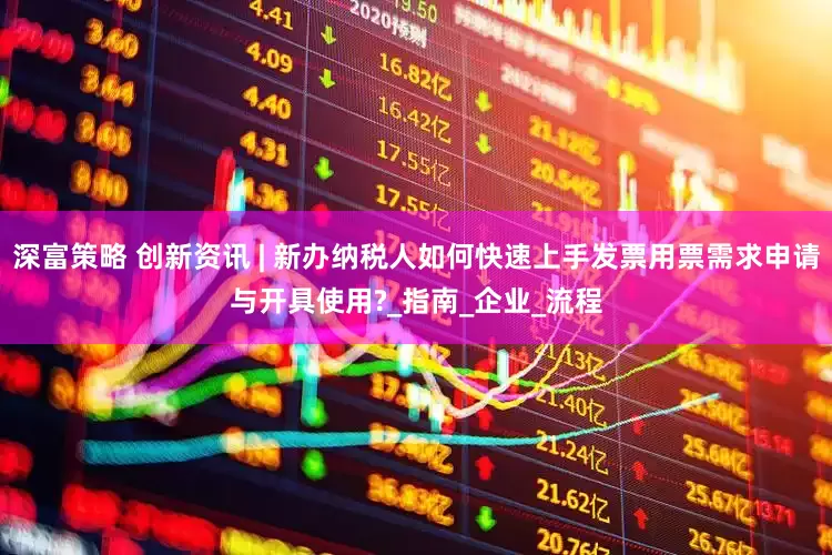 深富策略 创新资讯 | 新办纳税人如何快速上手发票用票需求申请与开具使用?_指南_企业_流程