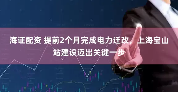 海证配资 提前2个月完成电力迁改，上海宝山站建设迈出关键一步