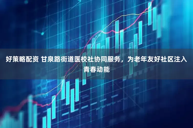 好策略配资 甘泉路街道医校社协同服务，为老年友好社区注入青春动能