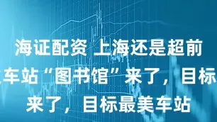 海证配资 上海还是超前，首个火车站“图书馆”来了，目标最美车站