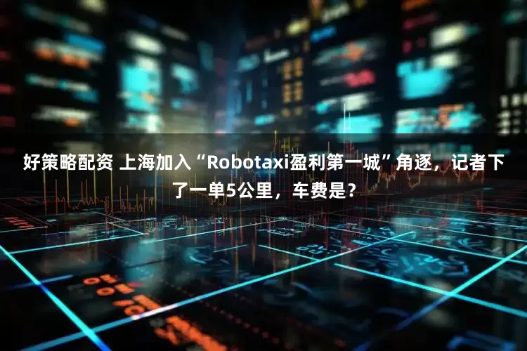 好策略配资 上海加入“Robotaxi盈利第一城”角逐，记者下了一单5公里，车费是？