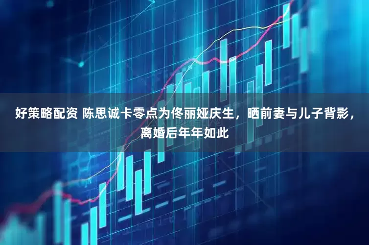 好策略配资 陈思诚卡零点为佟丽娅庆生，晒前妻与儿子背影，离婚后年年如此