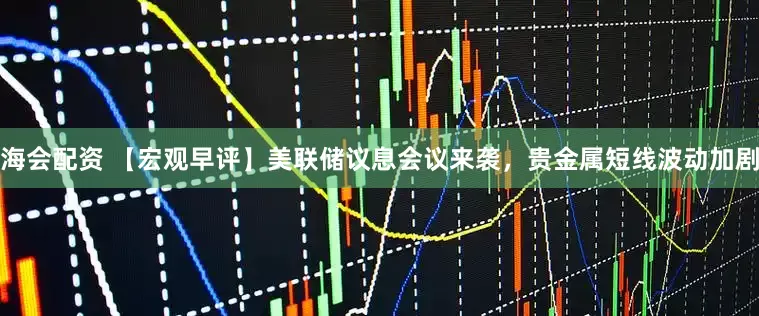 海会配资 【宏观早评】美联储议息会议来袭，贵金属短线波动加剧