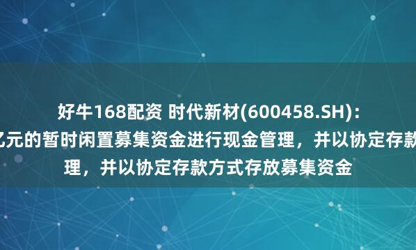 好牛168配资 时代新材(600458.SH)：使用最高不超过8亿元的暂时闲置募集资金进行现金管理，并以协定存款方式存放募集资金