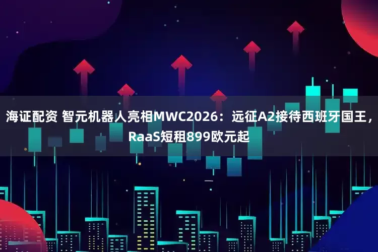 海证配资 智元机器人亮相MWC2026：远征A2接待西班牙国王，RaaS短租899欧元起