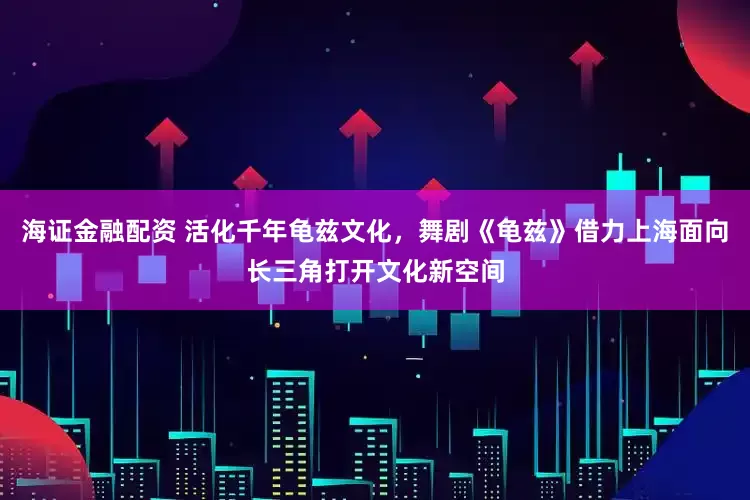 海证金融配资 活化千年龟兹文化，舞剧《龟兹》借力上海面向长三角打开文化新空间