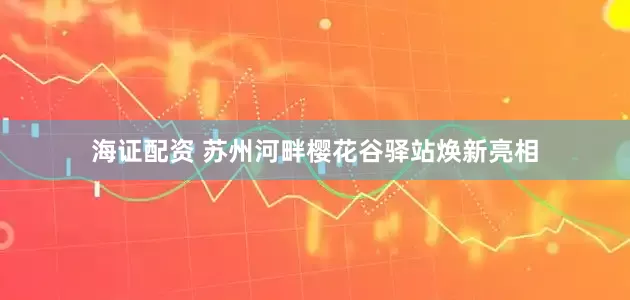海证配资 苏州河畔樱花谷驿站焕新亮相